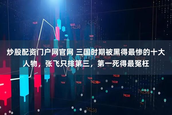 炒股配资门户网官网 三国时期被黑得最惨的十大人物，张飞只排第三，第一死得最冤枉