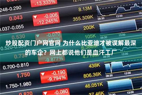 炒股配资门户网官网 为什么比亚迪才被误解最深的车企？网上都说他们是血汗工厂