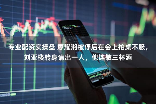 专业配资实操盘 廖耀湘被俘后在会上拍桌不服，刘亚楼转身请出一人，他连敬三杯酒
