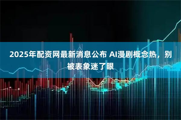 2025年配资网最新消息公布 AI漫剧概念热，别被表象迷了眼
