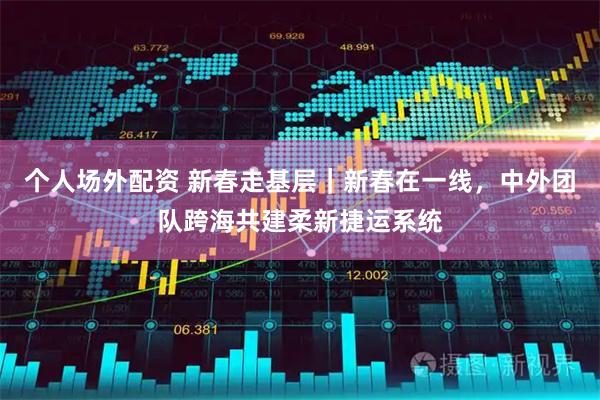 个人场外配资 新春走基层｜新春在一线，中外团队跨海共建柔新捷运系统