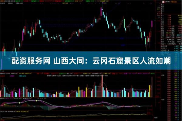 配资服务网 山西大同：云冈石窟景区人流如潮