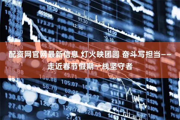 配资网官网最新信息 灯火映团圆 奋斗写担当——走近春节假期一线坚守者