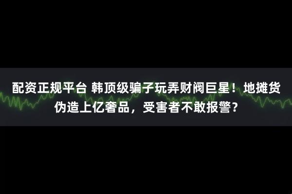 配资正规平台 韩顶级骗子玩弄财阀巨星！地摊货伪造上亿奢品，受害者不敢报警？