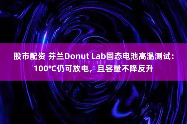 股市配资 芬兰Donut Lab固态电池高温测试：100℃仍可放电，且容量不降反升