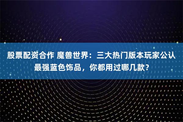 股票配资合作 魔兽世界：三大热门版本玩家公认最强蓝色饰品，你都用过哪几款？