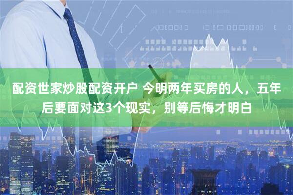 配资世家炒股配资开户 今明两年买房的人，五年后要面对这3个现实，别等后悔才明白