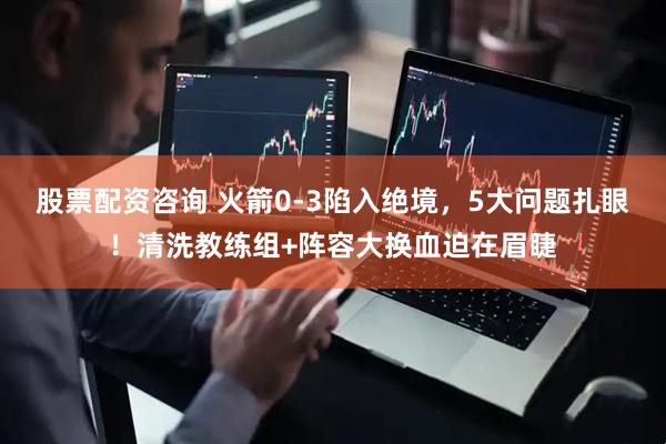 股票配资咨询 火箭0-3陷入绝境，5大问题扎眼！清洗教练组+阵容大换血迫在眉睫