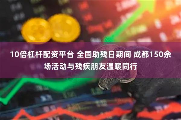 10倍杠杆配资平台 全国助残日期间 成都150余场活动与残疾朋友温暖同行
