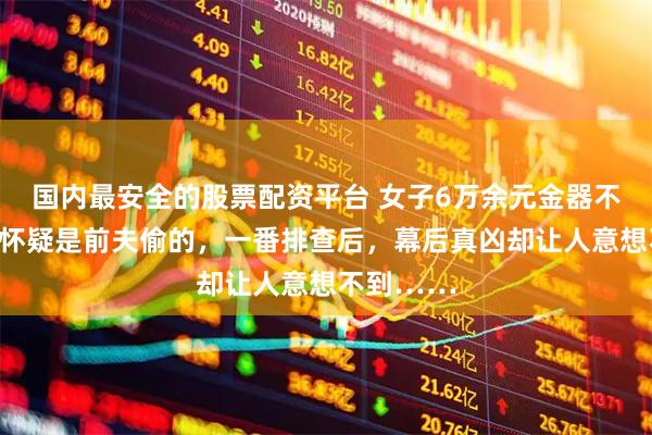 国内最安全的股票配资平台 女子6万余元金器不翼而飞，怀疑是前夫偷的，一番排查后，幕后真凶却让人意想不到……